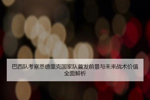 巴西队考察恩德里克国家队首发前景与未来战术价值全面解析