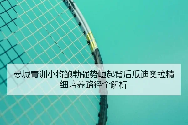 曼城青训小将鲍勃强势崛起背后瓜迪奥拉精细培养路径全解析
