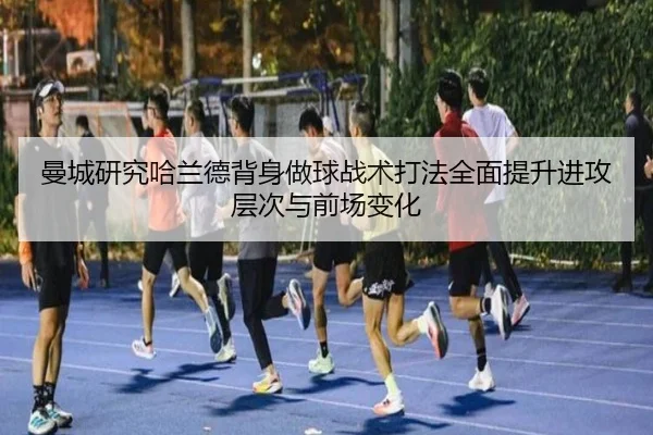 曼城研究哈兰德背身做球战术打法全面提升进攻层次与前场变化