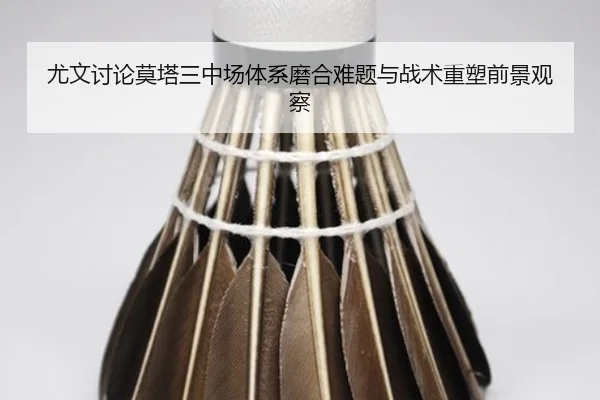 尤文讨论莫塔三中场体系磨合难题与战术重塑前景观察
