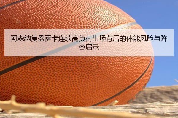 阿森纳复盘萨卡连续高负荷出场背后的体能风险与阵容启示
