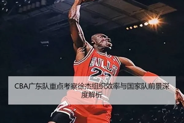 CBA广东队重点考察徐杰组织效率与国家队前景深度解析
