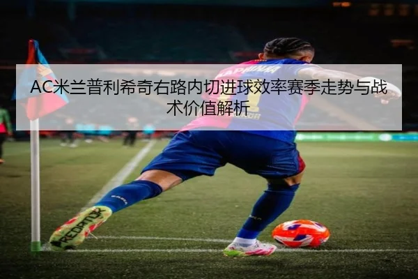AC米兰普利希奇右路内切进球效率赛季走势与战术价值解析